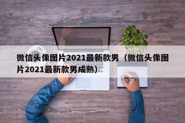 微信头像图片2021最新款男（微信头像图片2021最新款男成熟）