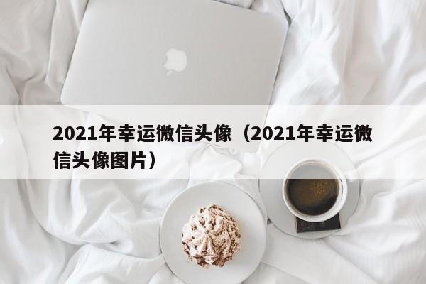 2021年幸运微信头像（2021年幸运微信头像图片）