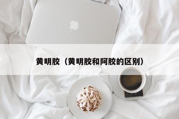 黄明胶（黄明胶和阿胶的区别）