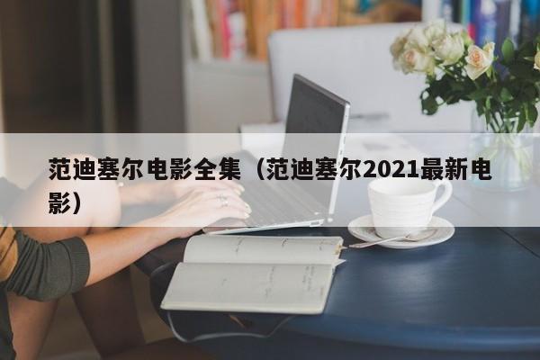 范迪塞尔电影全集（范迪塞尔2021最新电影）