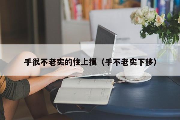 手很不老实的往上摸（手不老实下移）