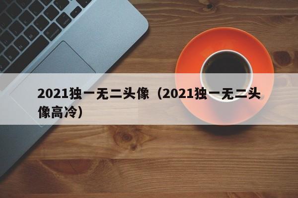 2021独一无二头像（2021独一无二头像高冷）