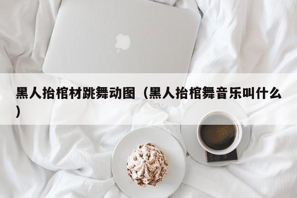 黑人抬棺材跳舞动图（黑人抬棺舞音乐叫什么）