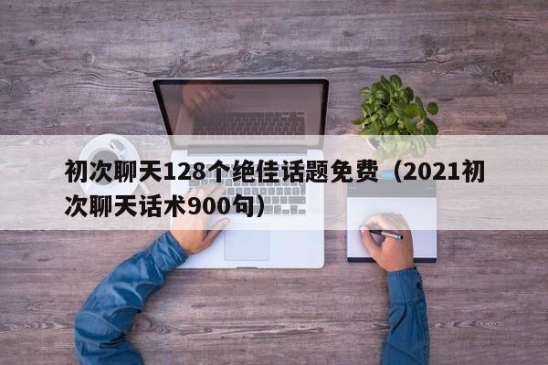 初次聊天128个绝佳话题免费（2021初次聊天话术900句）